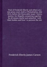 Trial of Frederick Eberle and others at a nisi prius court, held at Philadelphia, July 1816, before the Honorable Jasper Yeates, justice; for illegally conspiring together by all means lawful and unlawful, with their bodies and lives to prevent the i