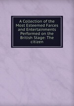 A Collection of the Most Esteemed Farces and Entertainments Performed on the British Stage: The citizen