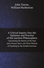 A Critical Inquiry Into the Opinions and Practice of the Ancient Philosophers. Concerning the Nature of the Soul and a Future State, and Their Method of Teaching by the Double Doctrine
