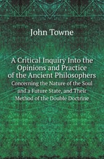 A Critical Inquiry Into the Opinions and Practice of the Ancient Philosophers. Concerning the Nature of the Soul and a Future State, and Their Method of the Double Doctrine