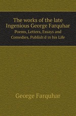 The works of the late Ingenious George Farquhar. Poems, Letters, Essays and Comedies, Publish`d in his Life