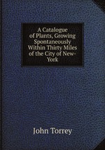 A Catalogue of Plants, Growing Spontaneously Within Thirty Miles of the City of New-York