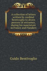A collection of letters written by cardinal Bentivoglio to divers persons of eminence, during his nunciature in France and Flanders