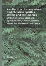 A collection of many select and Christian epistles, letters and testimonies. Written on sundry occasions, by that ancient, eminent, faithful Friend and minister of Christ Jesus