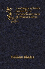 A catalogue of books printed by, or ascribed to the press of, William Caxton