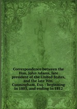 Correspondence between the Hon. John Adams, late president of the United States, and the late Wm. Cunningham, Esq. : beginning in 1803, and ending in 1812