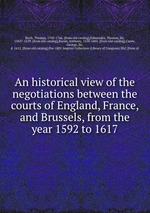 An historical view of the negotiations between the courts of England, France, and Brussels, from the year 1592 to 1617