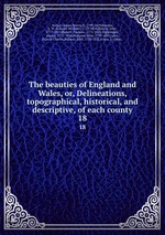 The beauties of England and Wales, or, Delineations, topographical, historical, and descriptive, of each county. 18