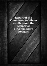 Report of the Committee to Whom was Referred the Memorial of Commodore Rodgers