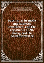 Baptism in its mode and subjects considered, and the arguments of Mr. Ewing and Dr. Wardlaw refuted