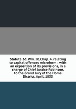 Statute 3d. Wm. IV, Chap. 4. relating to capital offences microform : with an exposition of its provisions, in a charge of Chief Justice Robinson, to the Grand Jury of the Home District, April, 1833