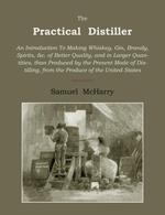 The Practical Distiller. An Introduction to Making Whiskey, Gin, Brandy, Spirits of Better Quality, and in Larger Quantities, Than Produced by
