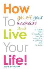 How To Get Off Your Backside and Live Your Life! 7 simple steps to transform your life using NLP, Coaching and Hypnosis
