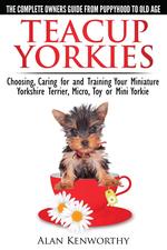 Teacup Yorkies - The Complete Owners Guide. Choosing, Caring for and Training Your Miniature Yorkshire Terrier, Micro, Toy or Mini Yorkie From Puppyhood to Old Age