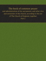 The book of common prayer. and administration of the sacraments, and other rites and cermonies of the church, according to the use of The Church of England, together. Part 2