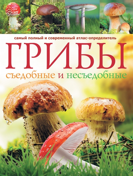 Грибы. Съедобные и несъедобные: Самый полный и современный атлас-определитель