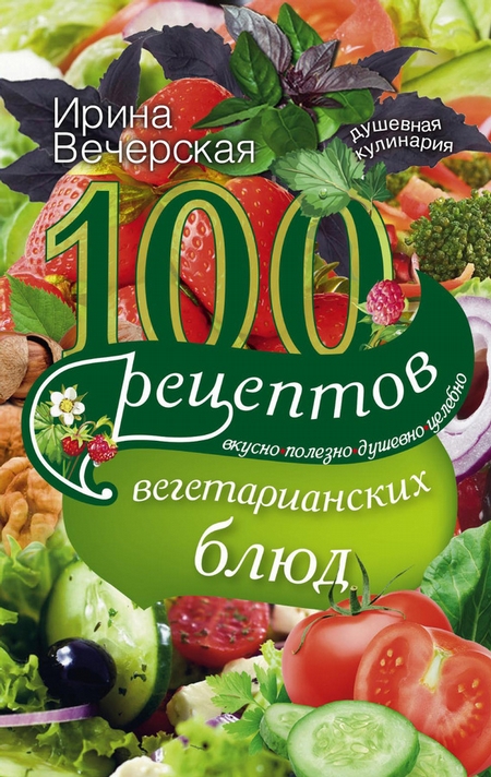 100 рецептов вегетарианских блюд. Вкусно, полезно, душевно, целебно