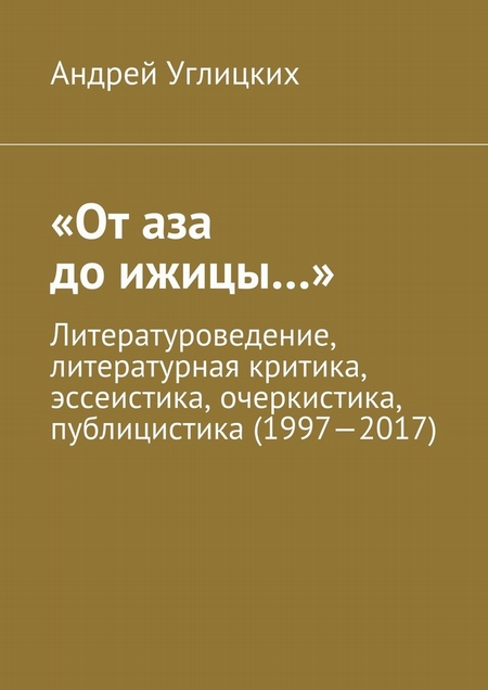 «От аза до ижицы…». Литературоведение, литературная критика, эссеистика, очеркистика, публицистика (1997—2017)