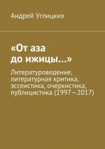 «От аза до ижицы…». Литературоведение, литературная критика, эссеистика, очеркистика, публицистика (1997—2017)