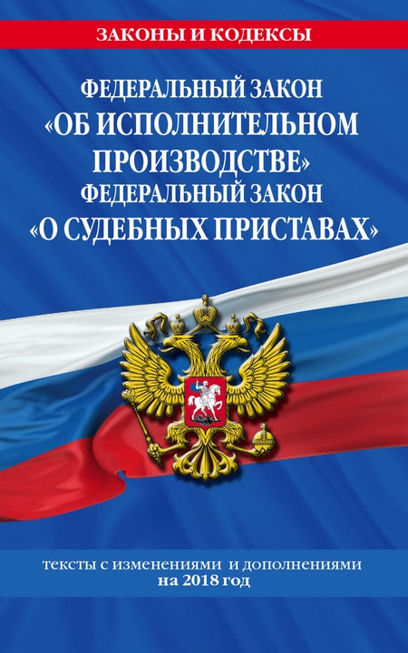 Федеральный закон «Об исполнительном производстве». Федеральный закон «О судебных приставах». Тексты с изменениями и дополнениями на 2018 год