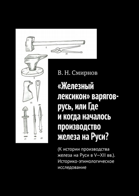 «Железный лексикон» варягов-русь, или Где и когда началось производство железа на Руси? (К истории производства железа на Руси в V-XII вв.). Историко-этимологическое исследование