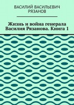 Жизнь и война генерала Василия Рязанова. Книга 1