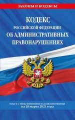 Кодекс РФ об административных правонарушениях (КоАП РФ): текст с изм. на 20 марта 2021 г