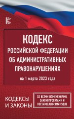 Кодекс Российской Федерации об административных правонарушениях на 1 марта 2023 года. Со всеми изменениями, законопроектами и постановлениями судов