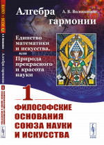 ФИЛОСОФСКИЕ ОСНОВАНИЯ СОЮЗА науки и искусства. Алгебра гармонии: Единство математики и искусства, или Природа прекрасного и красота науки. Книга 1. Кн. 1