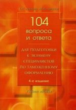 104 вопроса и ответа для подготовки к экзамену специалистов по таможенному оформлению. 4-е издание