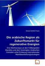 Die arabische Region als Zukunftsmarkt fuer regenerative Energien. Eine Marktanalyse an den Fallbeispielen Marokko und den Vereinigten Arabischen Emiraten unter Einbezug internationaler Marktbearbeitungsstrategien