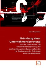 Gruendung einer Unternehmensberatung. Von der Theorie ueber die Unternehmensberatung und der Erstellung eines Businessplans bis zur Realisierung der Gruendung eines Unternehmens