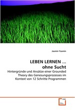 LEBEN LERNEN ... ohne Sucht. Hintergruende und Ansaetze einer Grounded Theory  des Genesungsprozesses  im Kontext von 12 Schritte Programmen