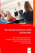 Ein Konservatorium wird Universitaet. Der Organisationswandel im postsekundaeren Kunstbildungsbereich - Anhand der Anton Bruckner Privatuniversitaet
