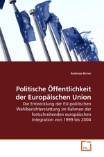 Politische Oeffentlichkeit der Europaeischen Union. Die Entwicklung der EU-politischen Wahlberichterstattung im Rahmen der fortschreitenden europaeischen Integration von 1999 bis 2004