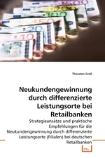 Neukundengewinnung durch differenzierte Leistungsorte bei Retailbanken. Strategieansaetze und praktische Empfehlungen fuer die Neukundengewinnung durch differenzierte Leistungsorte (Filialen) bei deutschen Retailbanken