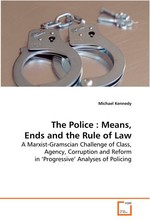 The Police : Means, Ends and the Rule of Law. A Marxist-Gramscian Challenge of Class, Agency,  Corruption and Reform in ‘Progressive’ Analyses of  Policing